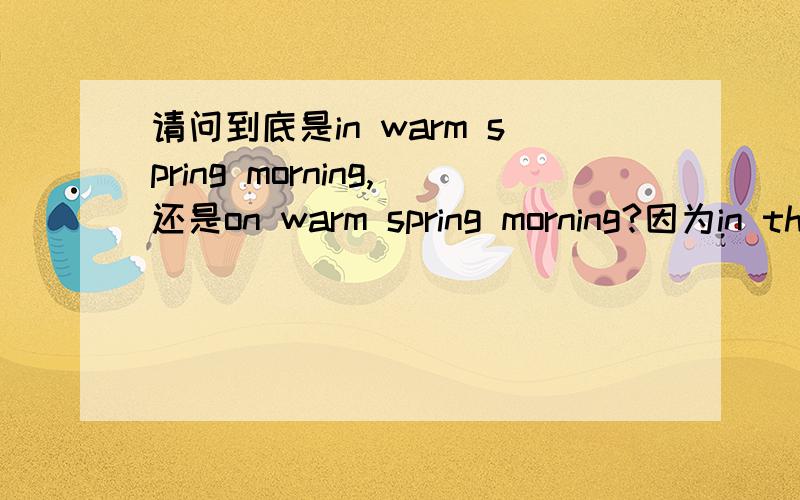 请问到底是in warm spring morning,还是on warm spring morning?因为in the morning是成立的,而on Monday morning也是成立的,
