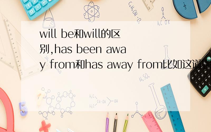 will be和will的区别,has been away from和has away from比如这道题：A moment,please.I' m checking if Mr.Smith[ will be free ]tomorrow.为啥是will be不是will?还有been的用法,比如been on之类的Ex:Mark [has been away] from his hometo
