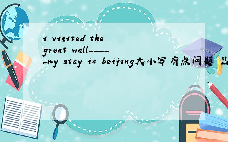 i visited the great wall_____my stay in beijing大小写有点问题 见谅.请问是填 “when”吗?