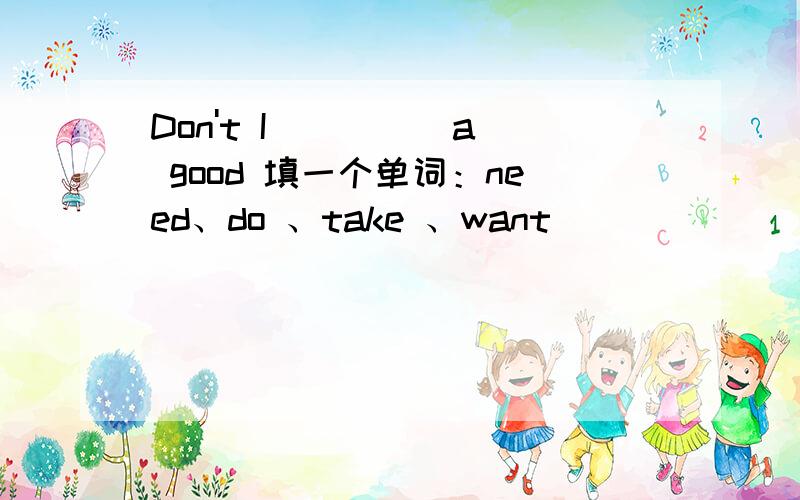 Don't I ____ a good 填一个单词：need、do 、take 、want