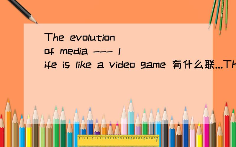 The evolution of media --- life is like a video game 有什么联...The evolution of media --- life is like a video game有什么联系,有什么含义我是要写一篇以这个为主题的research paper