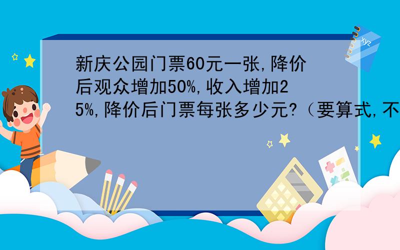 新庆公园门票60元一张,降价后观众增加50%,收入增加25%,降价后门票每张多少元?（要算式,不要方程）.