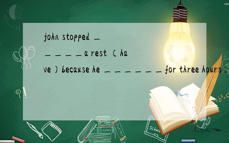 john stopped _____a rest （have）because he ______for three hours .（work）.缺词填空