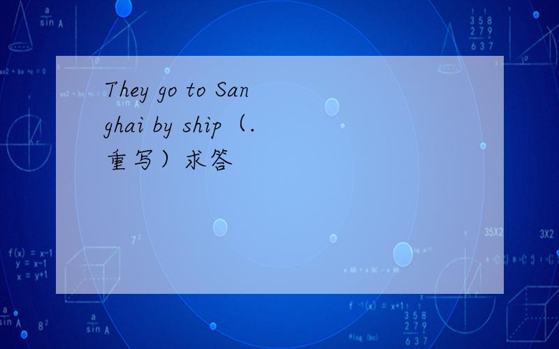 They go to Sanghai by ship（.重写）求答