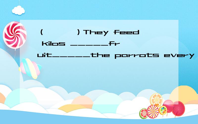 （　　　）They feed kilos _____fruit_____the parrots every day.　　　　A.of,to B.of,with C.for,foC．for,for
