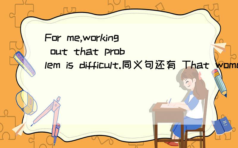 For me,working out that problem is difficult.同义句还有 That women calls her little dog Niuniu.Why not answer my quertion?都是改同义句的哦