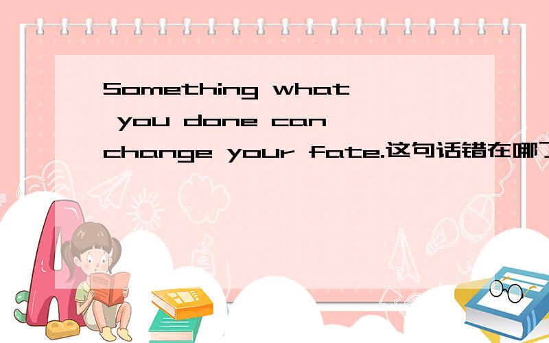 Something what you done can change your fate.这句话错在哪了,帮我指明一下