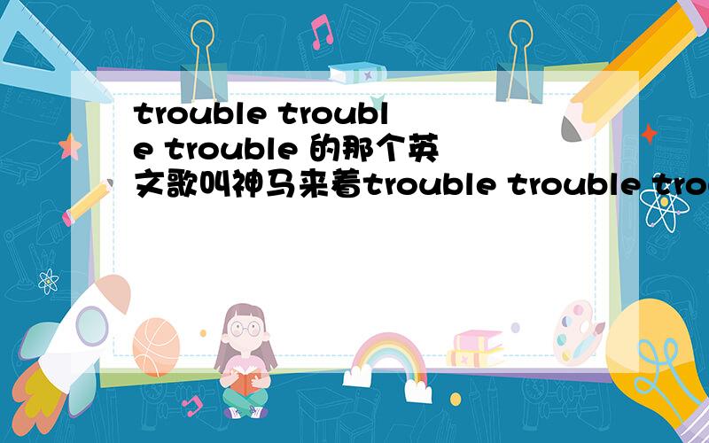 trouble trouble trouble 的那个英文歌叫神马来着trouble trouble trouble的那个英文歌叫神马来着