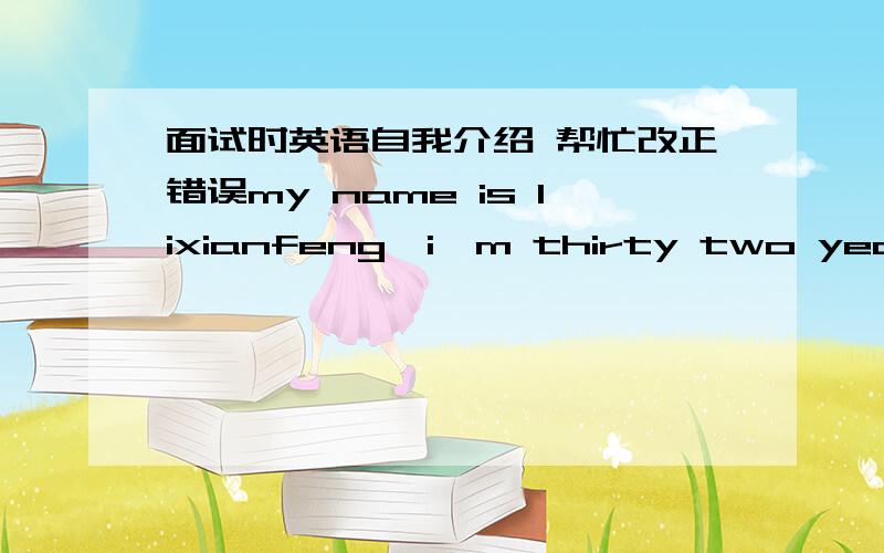 面试时英语自我介绍 帮忙改正错误my name is lixianfeng,i'm thirty two years old,i come from HeNan,eight years of work experience,i interesteed in this job,my ability,i can be competend,although my english is not good,i have strog ability