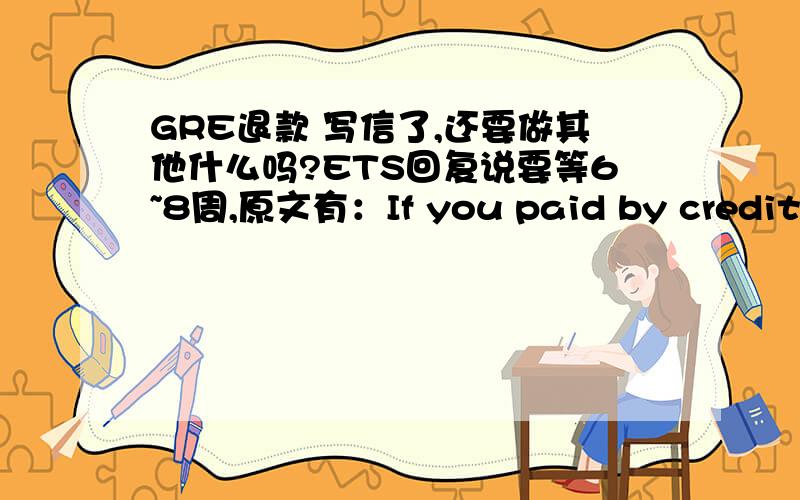 GRE退款 写信了,还要做其他什么吗?ETS回复说要等6~8周,原文有：If you paid by credit/debit card,your card account will be credited and all other forms of payment will receive a check,用储蓄卡付款那是不是只能等寄check