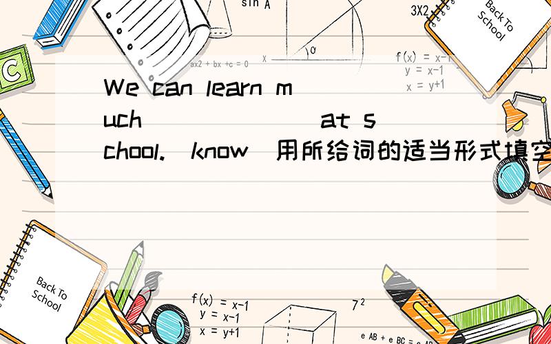 We can learn much_______at school.(know)用所给词的适当形式填空.