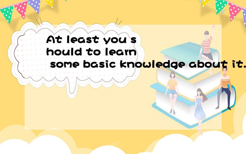 At least you should to learn some basic knowledge about it.这句话这句话对吗?你至少先去学习一下基础知识吧.At least you should to learn some basic knowledge about it.