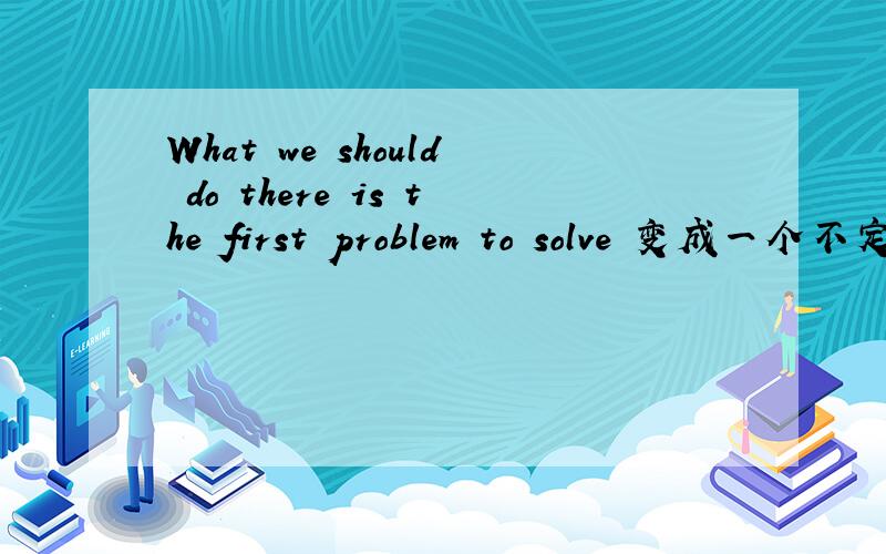 What we should do there is the first problem to solve 变成一个不定式的简单句