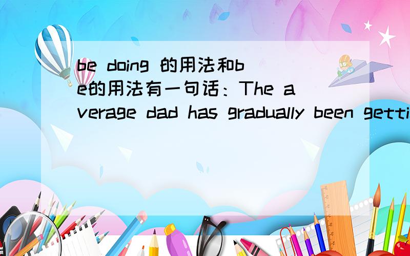 be doing 的用法和be的用法有一句话：The average dad has gradually been getting better about picking himself up off the sofa and pitching in.我的问题是：这里用了现在完成时,has+过去分词的形式.1、但为什么不是：..