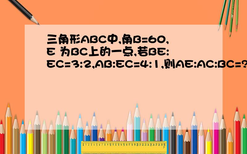 三角形ABC中,角B=60,E 为BC上的一点,若BE:EC=3:2,AB:EC=4:1,则AE:AC:BC=?