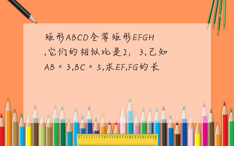 矩形ABCD全等矩形EFGH,它们的相似比是2：3,己知AB＝3,BC＝5,求EF,FG的长