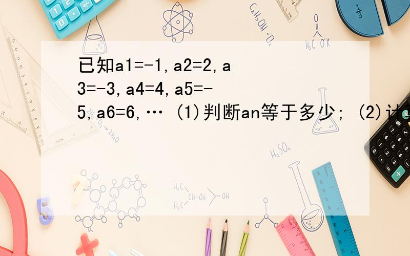 已知a1=-1,a2=2,a3=-3,a4=4,a5=-5,a6=6,… (1)判断an等于多少; (2)计算a1+a2+…+a100已知a1=-1,a2=2,a3=-3,a4=4,a5=-5,a6=6,…(1)判断an等于多少;(2)计算a1+a2+…+a100