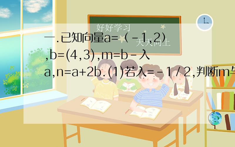一.已知向量a=（－1,2）,b=(4,3),m=b-入a,n=a+2b.(1)若入=－1／2,判断m与n是否平行,给出证明（2）若m垂直于n,求实数入的值.二.已知A为锐角,向量a=(cos(A-兀/6),sin(A-兀/6)),b=(根3,－1),且a?b=2/7.(1)若B为锐角,