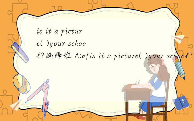 is it a picture( )your school?选择谁 A:ofis it a picture( )your school?选择谁A:of B:to c:and