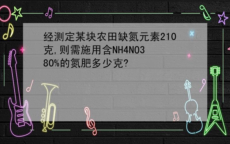 经测定某块农田缺氮元素210克,则需施用含NH4NO3 80%的氮肥多少克?