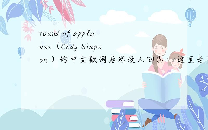 round of applause（Cody Simpson ）的中文歌词居然没人回答= =这里是英文歌词,帮我翻译下就好,（要中英对照的）跪求啊.