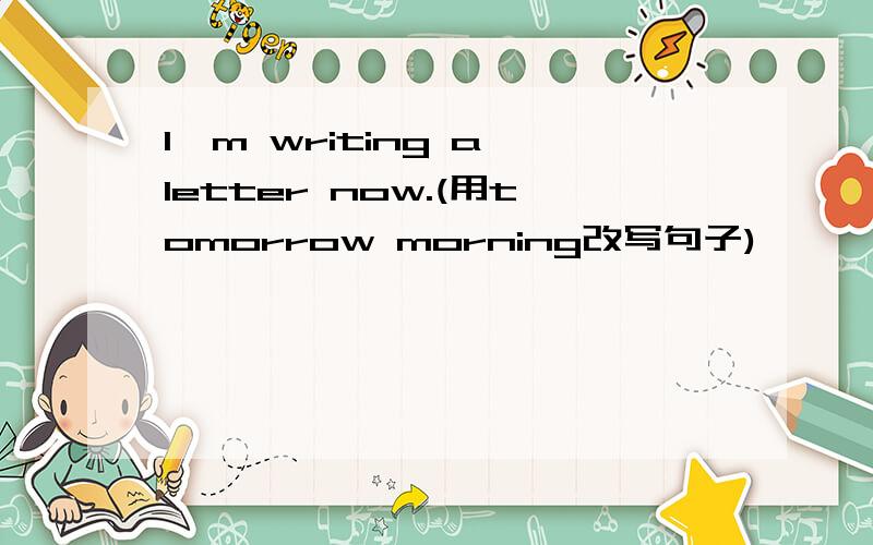 I'm writing a letter now.(用tomorrow morning改写句子)