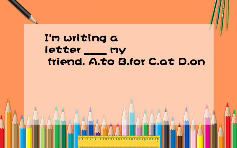 I'm writing a letter ____ my friend. A.to B.for C.at D.on