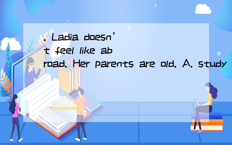 . Ladia doesn’t feel like abroad. Her parents are old. A. study B. studying C. studied D. to study