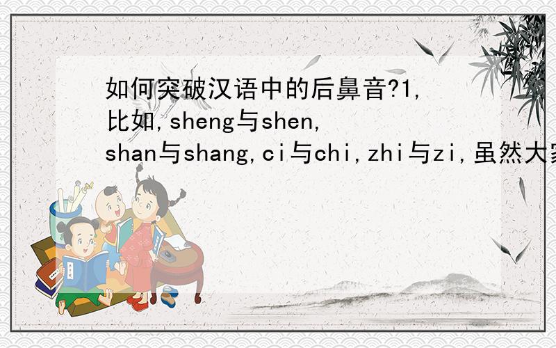 如何突破汉语中的后鼻音?1,比如,sheng与shen,shan与shang,ci与chi,zhi与zi,虽然大家都知道有后鼻音,可是真正要发过这些拼音,并且让人感觉到你把这个音发到位,我感觉很难做到,尤其是对于南方人来