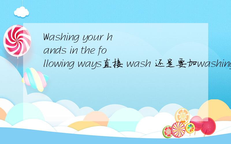 Washing your hands in the following ways直接 wash 还是要加washing 啊?