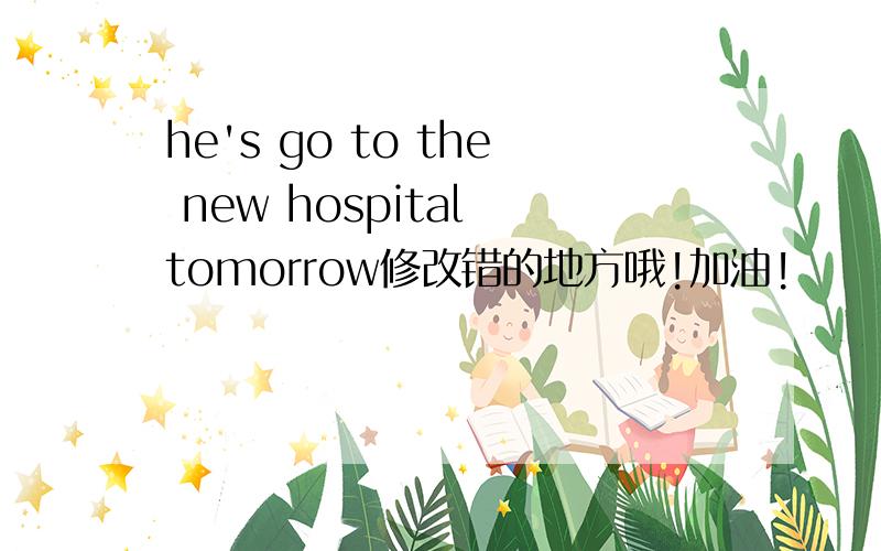 he's go to the new hospital tomorrow修改错的地方哦!加油!