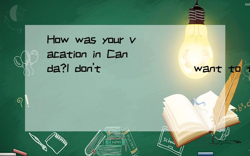 How was your vacation in Canda?I don't _______ want to talk about it?A .even B.never C.over D.then说明原因