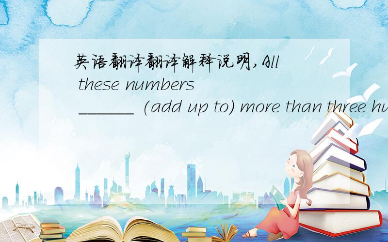 英语翻译翻译解释说明,All these numbers ______ (add up to) more than three hundred.用正确形式填空.
