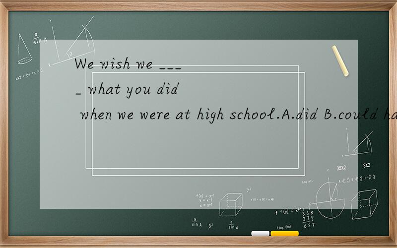 We wish we ____ what you did when we were at high school.A.did B.could have done C.have done D.为什么是B.不应该是had done wish后的虚拟规定的很清楚，用had done 的形式，