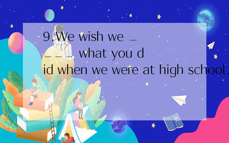 9.We wish we ____ what you did when we were at high school.A.did B.could have done C.have done为什么选B