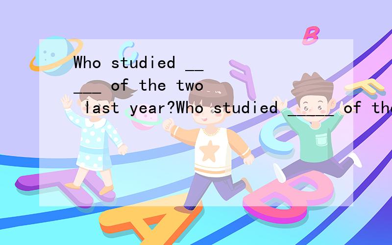 Who studied _____ of the two last year?Who studied _____ of the two last year?A.the most carefully B.more carefullyC.the more carefully D.carefully请问这句话是什么意思,应该选哪一个?