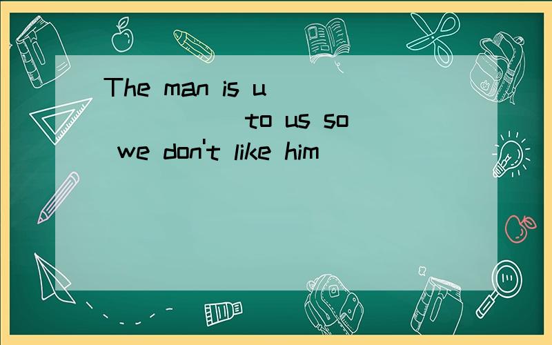The man is u_______ to us so we don't like him