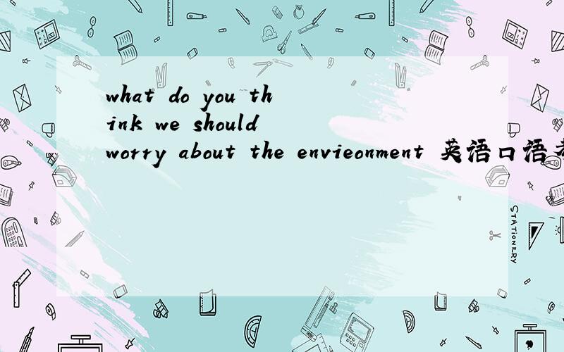 what do you think we should worry about the envieonment 英语口语考试要用 至少2分钟大家帮帮忙呀