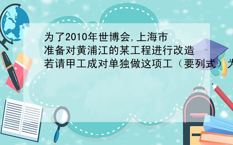 为了2010年世博会,上海市准备对黄浦江的某工程进行改造若请甲工成对单独做这项工（要列式）为了2010年世博会,上海市准备对黄浦江的某工程进行改造,若请甲工成对单独做这项工程3个月完