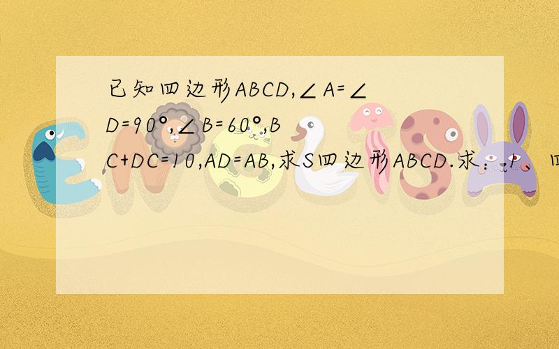 已知四边形ABCD,∠A=∠D=90°,∠B=60°,BC+DC=10,AD=AB,求S四边形ABCD.求：1、四边形ABCD的面积 2、求其