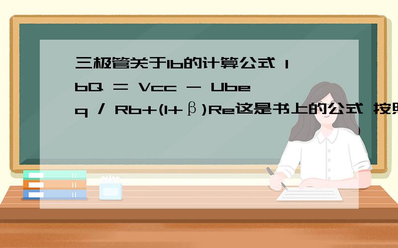 三极管关于Ib的计算公式 IbQ = Vcc - Ubeq / Rb+(1+β)Re这是书上的公式 按照我的理解 求IB  (VCC - (rbe+Re) * IE ) / RE另外这个(1+β)Re 代表什么 是不是RbeIbQ = （Vcc - Ubeq ）/ （Rb+(1+β)Re）的确少了括号