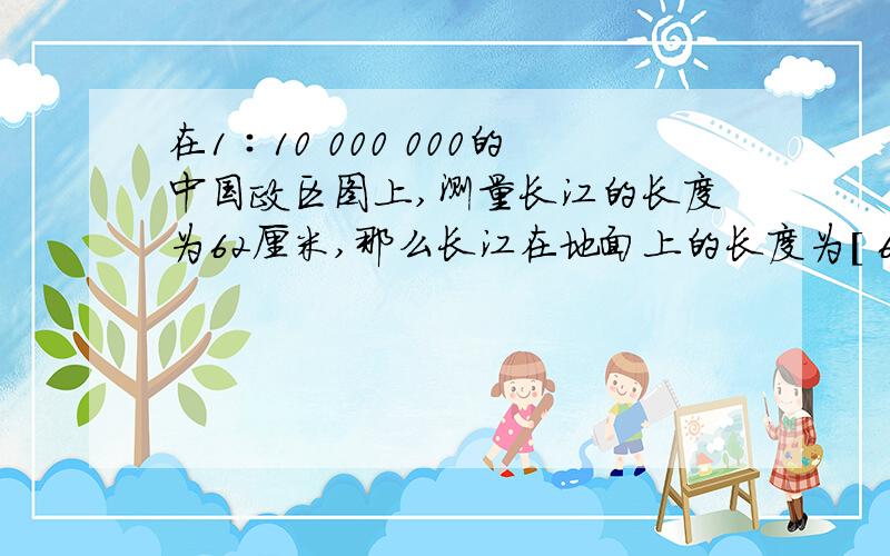 在1∶10 000 000的中国政区图上,测量长江的长度为62厘米,那么长江在地面上的长度为[ 6 200千米 ]求计算过程,尤其是这个