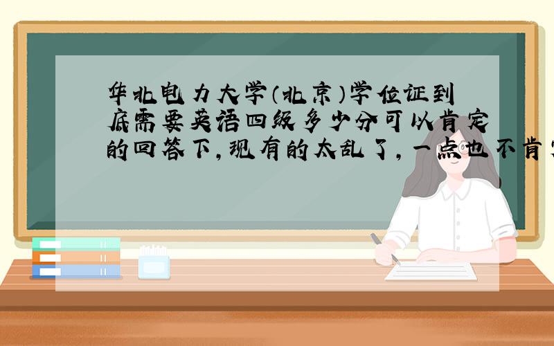 华北电力大学（北京）学位证到底需要英语四级多少分可以肯定的回答下,现有的太乱了,一点也不肯定自己知道多少分拿学位证得，不是能不能毕业，知道的说下，要能确定的