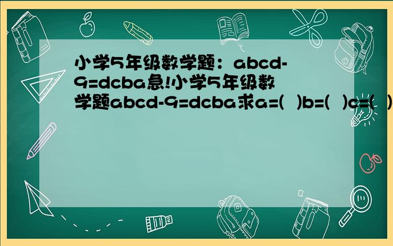 小学5年级数学题：abcd-9=dcba急!小学5年级数学题abcd-9=dcba求a=(  )b=(  )c=(  )d=(  )急!明天下午5点左右就要．快点!回答的好有分的!最好把过程写出来,这样我容易理解,没有过程也可以,但是要正确