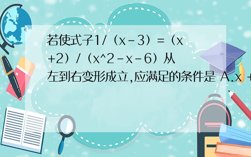 若使式子1/（x-3）=（x+2）/（x^2-x-6）从左到右变形成立,应满足的条件是 A.x +2>0 B.x +2=0 C.x +2
