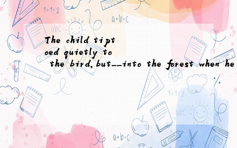 The child tiptoed quietly to the bird,but__into the forest when he was about to catch it....The child tiptoed quietly to the bird,but__into the forest when he was about to catch it.A.flew it away B.it flew away C.away it flew .为什么选C而不选A