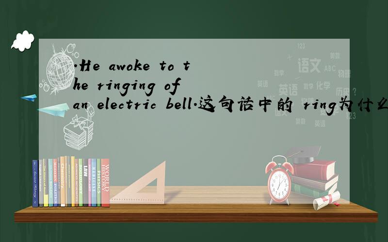 .He awoke to the ringing of an electric bell.这句话中的 ring为什么用ringing?