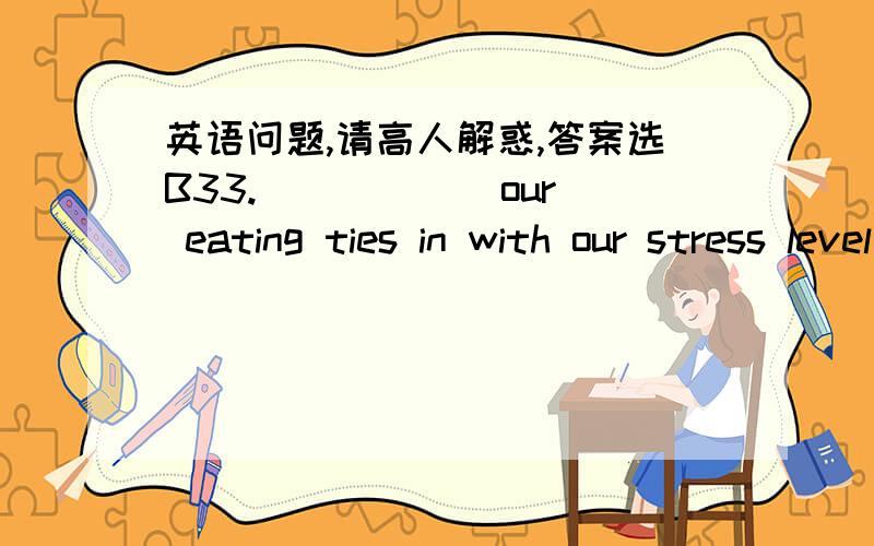 英语问题,请高人解惑,答案选B33. _____ our eating ties in with our stress level is being studied and soon it will be clear.  A. That          B. How           C. Where          D. What