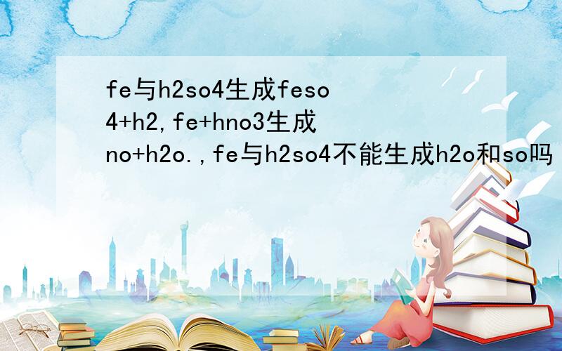 fe与h2so4生成feso4+h2,fe+hno3生成no+h2o.,fe与h2so4不能生成h2o和so吗 why?so+o2生成so3