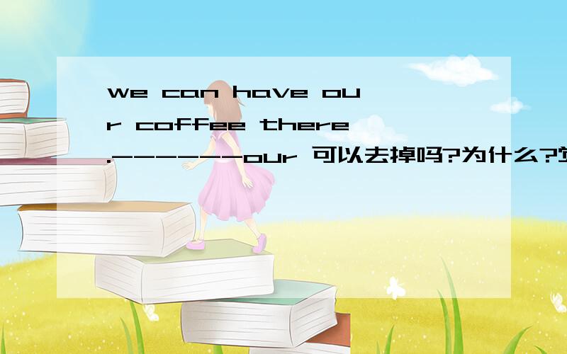 we can have our coffee there.------our 可以去掉吗?为什么?觉得加了重复啰嗦了.下面还有好几个.还有好多这样的问题：he reads his newspaper.his的用法?觉得也重复了.he reads newspaper.she eats her lunch.她吃她的